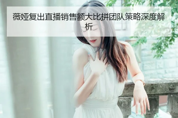 薇娅复出直播销售额大比拼团队策略深度解析