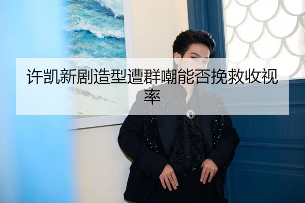许凯新剧造型遭群嘲能否挽救收视率