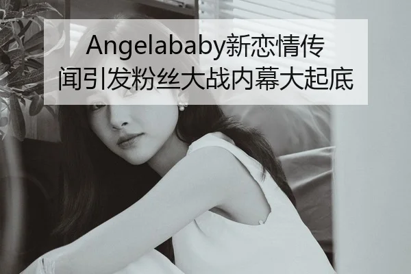 Angelababy新恋情传闻引发粉丝大战内幕大起底